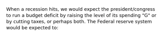 When a recession hits, we would expect the president/congress to run a budget deficit by raising the level of its spending "G" or by cutting taxes, or perhaps both. The Federal reserve system would be expected to: