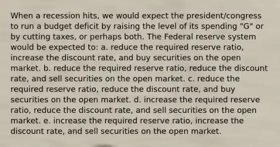 When a recession hits, we would expect the president/congress to run a budget deficit by raising the level of its spending "G" or by cutting taxes, or perhaps both. The Federal reserve system would be expected to: a. reduce the required reserve ratio, increase the discount rate, and buy securities on the open market. b. reduce the required reserve ratio, reduce the discount rate, and sell securities on the open market. c. reduce the required reserve ratio, reduce the discount rate, and buy securities on the open market. d. increase the required reserve ratio, reduce the discount rate, and sell securities on the open market. e. increase the required reserve ratio, increase the discount rate, and sell securities on the open market.