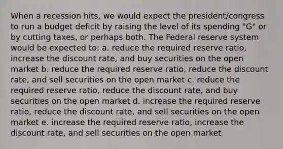 When a recession hits, we would expect the president/congress to run a budget deficit by raising the level of its spending "G" or by cutting taxes, or perhaps both. The Federal reserve system would be expected to: a. reduce the required reserve ratio, increase the discount rate, and buy securities on the open market b. reduce the required reserve ratio, reduce the discount rate, and sell securities on the open market c. reduce the required reserve ratio, reduce the discount rate, and buy securities on the open market d. increase the required reserve ratio, reduce the discount rate, and sell securities on the open market e. increase the required reserve ratio, increase the discount rate, and sell securities on the open market