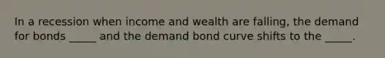 In a recession when income and wealth are falling, the demand for bonds _____ and the demand bond curve shifts to the _____.