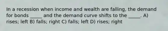 In a recession when income and wealth are falling, the demand for bonds _____ and the demand curve shifts to the _____. A) rises; left B) falls; right C) falls; left D) rises; right