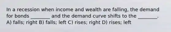 In a recession when income and wealth are falling, the demand for bonds ________ and the demand curve shifts to the ________. A) falls; right B) falls; left C) rises; right D) rises; left