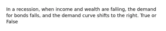 In a recession, when income and wealth are falling, the demand for bonds falls, and the demand curve shifts to the right. True or False