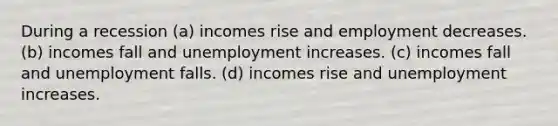 During a recession (a) incomes rise and employment decreases. (b) incomes fall and unemployment increases. (c) incomes fall and unemployment falls. (d) incomes rise and unemployment increases.