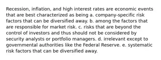 Recession, inflation, and high interest rates are economic events that are best characterized as being a. company-specific risk factors that can be diversified away. b. among the factors that are responsible for market risk. c. risks that are beyond the control of investors and thus should not be considered by security analysts or portfolio managers. d. irrelevant except to governmental authorities like the Federal Reserve. e. systematic risk factors that can be diversified away.