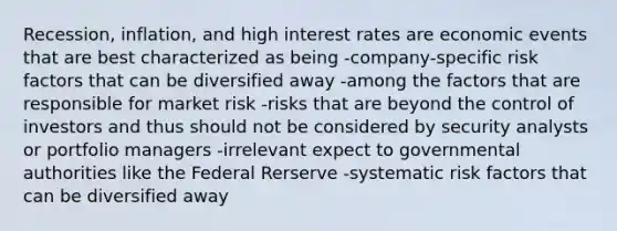 Recession, inflation, and high interest rates are economic events that are best characterized as being -company-specific risk factors that can be diversified away -among the factors that are responsible for market risk -risks that are beyond the control of investors and thus should not be considered by security analysts or portfolio managers -irrelevant expect to governmental authorities like the Federal Rerserve -systematic risk factors that can be diversified away