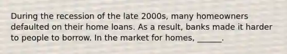 During the recession of the late​ 2000s, many homeowners defaulted on their home loans. As a​ result, banks made it harder to people to borrow. In the market for​ homes, ______.