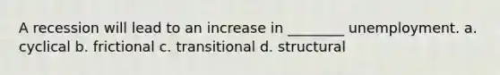 A recession will lead to an increase in ________ unemployment. a. cyclical b. frictional c. transitional d. structural