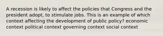 A recession is likely to affect the policies that Congress and the president adopt, to stimulate jobs. This is an example of which context affecting the development of public policy? economic context political context governing context social context