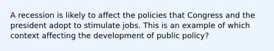 A recession is likely to affect the policies that Congress and the president adopt to stimulate jobs. This is an example of which context affecting the development of public policy?