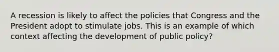 A recession is likely to affect the policies that Congress and the President adopt to stimulate jobs. This is an example of which context affecting the development of public policy?