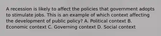 A recession is likely to affect the policies that government adopts to stimulate jobs. This is an example of which context affecting the development of public policy? A. Political context B. Economic context C. Governing context D. Social context