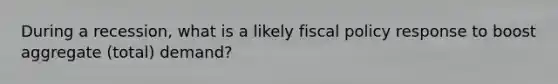 During a recession, what is a likely fiscal policy response to boost aggregate (total) demand?