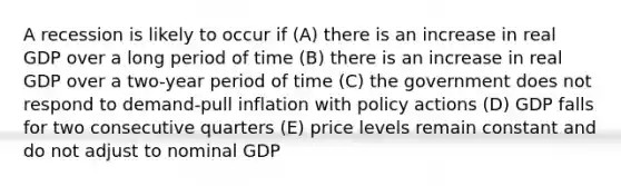 A recession is likely to occur if (A) there is an increase in real GDP over a long period of time (B) there is an increase in real GDP over a two-year period of time (C) the government does not respond to demand-pull inflation with policy actions (D) GDP falls for two consecutive quarters (E) price levels remain constant and do not adjust to nominal GDP