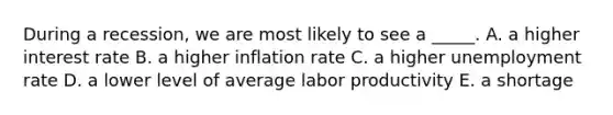 During a recession, we are most likely to see a _____. A. a higher interest rate B. a higher inflation rate C. a higher unemployment rate D. a lower level of average labor productivity E. a shortage