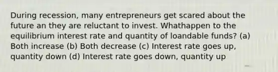 During recession, many entrepreneurs get scared about the future an they are reluctant to invest. Whathappen to the equilibrium interest rate and quantity of loandable funds? (a) Both increase (b) Both decrease (c) Interest rate goes up, quantity down (d) Interest rate goes down, quantity up