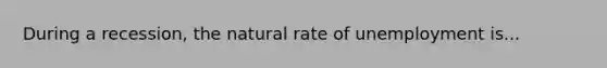 During a recession, the natural rate of unemployment is...