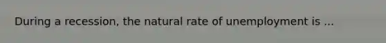 During a recession, the natural rate of unemployment is ...