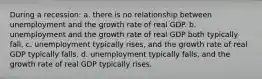 During a recession: a. there is no relationship between unemployment and the growth rate of real GDP. b. unemployment and the growth rate of real GDP both typically fall. c. unemployment typically rises, and the growth rate of real GDP typically falls. d. unemployment typically falls, and the growth rate of real GDP typically rises.