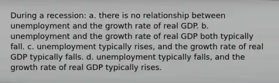 During a recession: a. there is no relationship between unemployment and the growth rate of real GDP. b. unemployment and the growth rate of real GDP both typically fall. c. unemployment typically rises, and the growth rate of real GDP typically falls. d. unemployment typically falls, and the growth rate of real GDP typically rises.