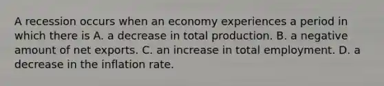 A recession occurs when an economy experiences a period in which there is A. a decrease in total production. B. a negative amount of net exports. C. an increase in total employment. D. a decrease in the inflation rate.