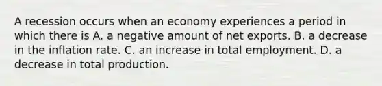 A recession occurs when an economy experiences a period in which there is A. a negative amount of net exports. B. a decrease in the inflation rate. C. an increase in total employment. D. a decrease in total production.