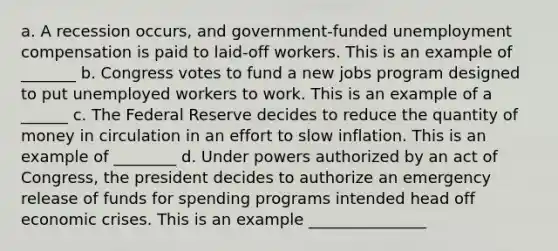 a. A recession occurs, and government-funded unemployment compensation is paid to laid-off workers. This is an example of _______ b. Congress votes to fund a new jobs program designed to put unemployed workers to work. This is an example of a ______ c. The Federal Reserve decides to reduce the quantity of money in circulation in an effort to slow inflation. This is an example of ________ d. Under powers authorized by an act of Congress, the president decides to authorize an emergency release of funds for spending programs intended head off economic crises. This is an example _______________