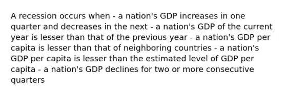 A recession occurs when - a nation's GDP increases in one quarter and decreases in the next - a nation's GDP of the current year is lesser than that of the previous year - a nation's GDP per capita is lesser than that of neighboring countries - a nation's GDP per capita is lesser than the estimated level of GDP per capita - a nation's GDP declines for two or more consecutive quarters