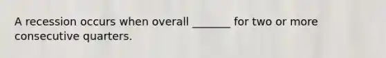 A recession occurs when overall _______ for two or more consecutive quarters.