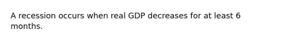 A recession occurs when real GDP decreases for at least 6 months.