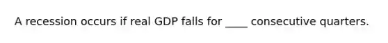 A recession occurs if real GDP falls for​ ____ consecutive quarters.