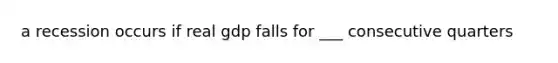 a recession occurs if real gdp falls for ___ consecutive quarters