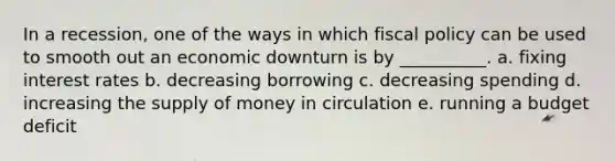 In a recession, one of the ways in which fiscal policy can be used to smooth out an economic downturn is by __________. a. fixing interest rates b. decreasing borrowing c. decreasing spending d. increasing the supply of money in circulation e. running a budget deficit