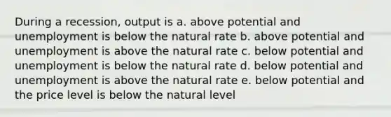 During a recession, output is a. above potential and unemployment is below the natural rate b. above potential and unemployment is above the natural rate c. below potential and unemployment is below the natural rate d. below potential and unemployment is above the natural rate e. below potential and the price level is below the natural level