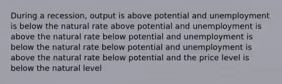 During a recession, output is above potential and unemployment is below the natural rate above potential and unemployment is above the natural rate below potential and unemployment is below the natural rate below potential and unemployment is above the natural rate below potential and the price level is below the natural level