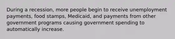 During a recession, more people begin to receive unemployment payments, food stamps, Medicaid, and payments from other government programs causing government spending to automatically increase.