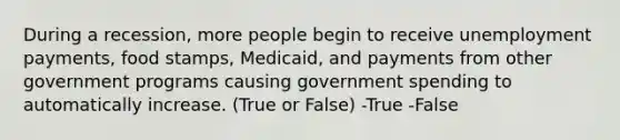 During a recession, more people begin to receive unemployment payments, food stamps, Medicaid, and payments from other government programs causing government spending to automatically increase. (True or False) -True -False