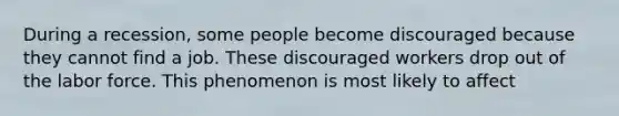 During a recession, some people become discouraged because they cannot find a job. These discouraged workers drop out of the labor force. This phenomenon is most likely to affect