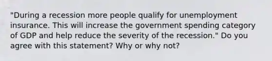 "During a recession more people qualify for unemployment insurance. This will increase the government spending category of GDP and help reduce the severity of the recession." Do you agree with this statement? Why or why not?