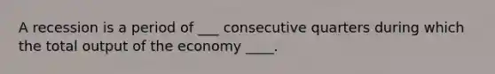 A recession is a period of ___ consecutive quarters during which the total output of the economy ____.