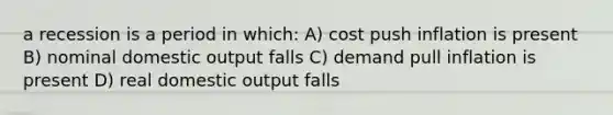 a recession is a period in which: A) cost push inflation is present B) nominal domestic output falls C) demand pull inflation is present D) real domestic output falls