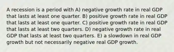 A recession is a period with A) negative growth rate in real GDP that lasts at least one quarter. B) positive growth rate in real GDP that lasts at least one quarter. C) positive growth rate in real GDP that lasts at least two quarters. D) negative growth rate in real GDP that lasts at least two quarters. E) a slowdown in real GDP growth but not necessarily negative real GDP growth.