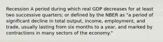 Recession A period during which real GDP decreases for at least two successive quarters; or defined by the NBER as "a period of significant decline in total output, income, employment, and trade, usually lasting from six months to a year, and marked by contractions in many sectors of the economy."