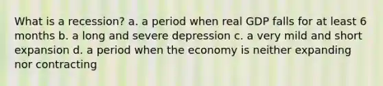 What is a recession? a. a period when real GDP falls for at least 6 months b. a long and severe depression c. a very mild and short expansion d. a period when the economy is neither expanding nor contracting