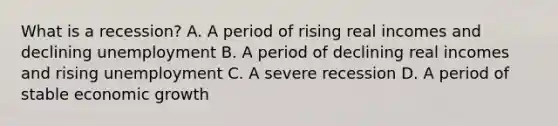 What is a recession? A. A period of rising real incomes and declining unemployment B. A period of declining real incomes and rising unemployment C. A severe recession D. A period of stable economic growth