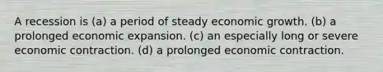 A recession is (a) a period of steady economic growth. (b) a prolonged economic expansion. (c) an especially long or severe economic contraction. (d) a prolonged economic contraction.