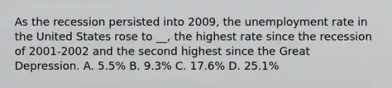 As the recession persisted into 2009, the unemployment rate in the United States rose to __, the highest rate since the recession of 2001-2002 and the second highest since the Great Depression. A. 5.5% B. 9.3% C. 17.6% D. 25.1%