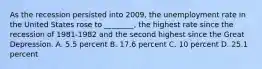 As the recession persisted into​ 2009, the unemployment rate in the United States rose to​ ________, the highest rate since the recession of 1981-1982 and the second highest since the Great Depression. A. 5.5 percent B. 17.6 percent C. 10 percent D. 25.1 percent