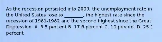 As the recession persisted into​ 2009, the unemployment rate in the United States rose to​ ________, the highest rate since the recession of 1981-1982 and the second highest since the Great Depression. A. 5.5 percent B. 17.6 percent C. 10 percent D. 25.1 percent