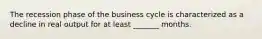 The recession phase of the business cycle is characterized as a decline in real output for at least _______ months.